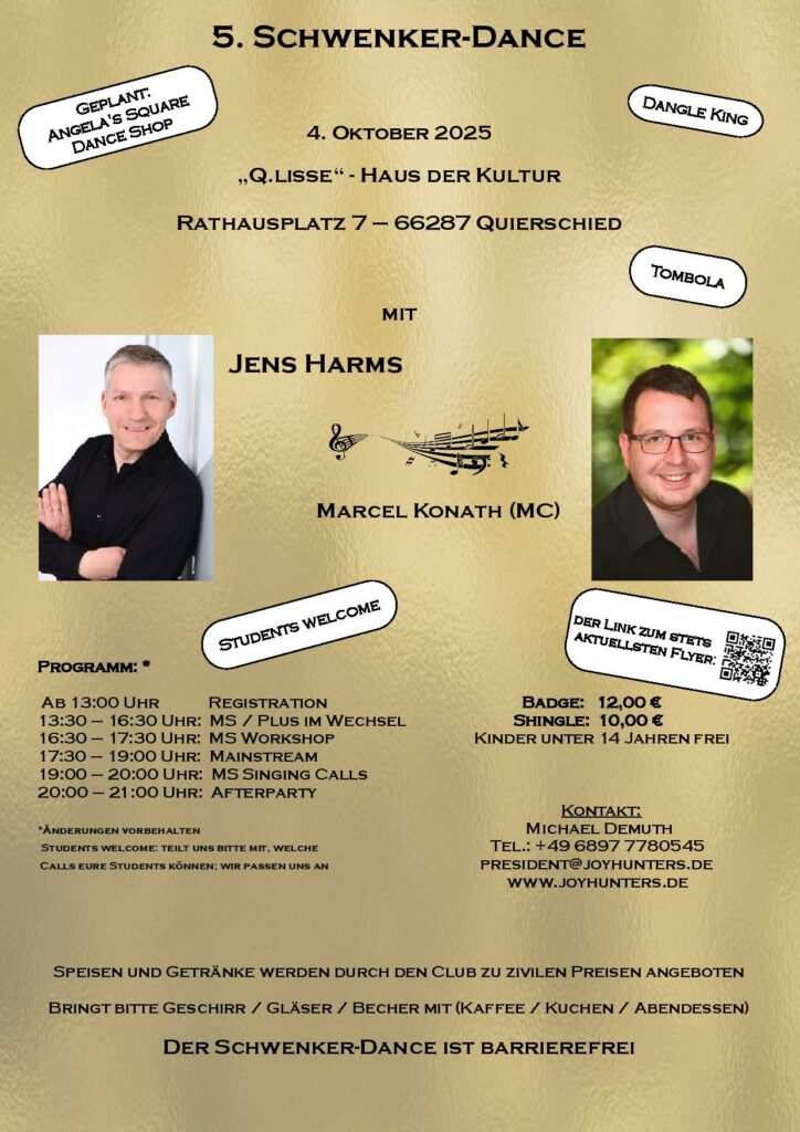 5. Schwenker-Dance
am 4. Oktober 2025
in der „Q.lisse“ - Haus der Kultur
Rathausplatz 7 – 66287 Quierschied
mit
Jens Harms
und
Marcel Konath (MC)
Programm:
Ab 13:00 Uhr Registration 13:30 – 16:30 Uhr: MS / Plus im Wechsel 16:30 – 17:30 Uhr: MS Workshop 17:30 – 19:00 Uhr: Mainstream
19:00 – 20:00 Uhr: MS Singing Calls
20:00 – 21:00 Uhr: Afterparty
Badge: 12,00 €
Shingle: 10,00 €
Kinder unter 14 Jahren frei
Kontakt:
Michael Demuth
Tel.: +49 6897 7780545
president@joyhunters.de
www.joyhunters.de
Students welcome: teilt uns bitte mit, welche Calls eure Students können; wir passen uns an.
Speisen und Getränke werden durch den Club zu zivilen Preisen angeboten
Bringt bitte Geschirr / Gläser / Becher mit (Kaffee / Kuchen / Abendessen)
Der Schwenker-Dance ist barrierefrei
Shops: Dangle-King und geplant: Angela's Square Dance Shop